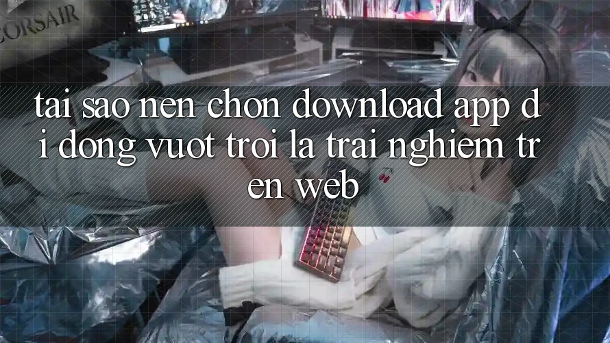 Tại Sao Nên Chọn Download App Di Động Vượt trội Là Trải Nghiệm Trên Web?