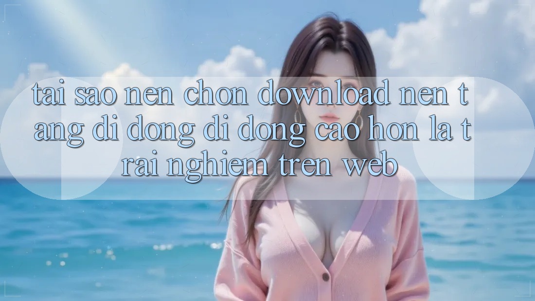 Tại Sao Nên Chọn Download Nền tảng di động Di Động Cao hơn Là Trải Nghiệm Trên Web?
