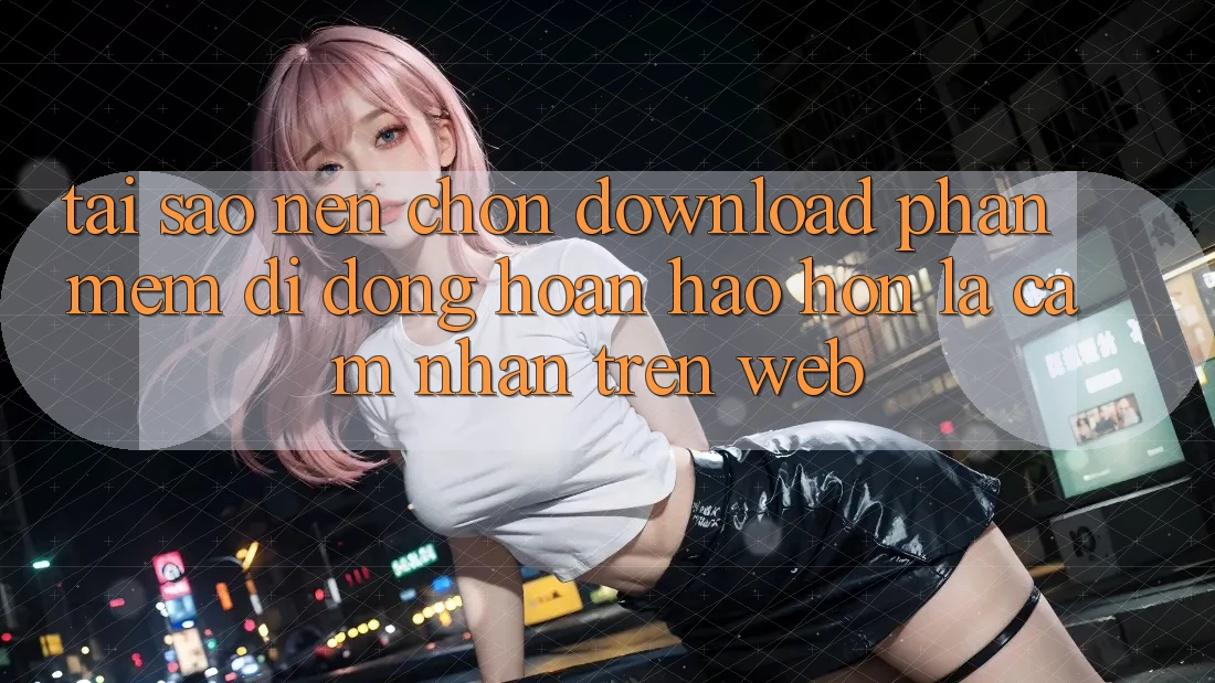 Tại Sao Nên Chọn Download Phần mềm Di Động Hoàn hảo hơn Là Cảm nhận Trên Web?