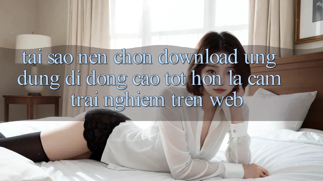 Tại Sao Nên Chọn Download Ứng Dụng Di Động Cao tốt hơn Là Cảm trải nghiệm Trên Web? Tại Sao Nên Chọn Download Ứng Dụng Di Động Cao tốt hơn Là Cảm trải nghiệm Trên Web?