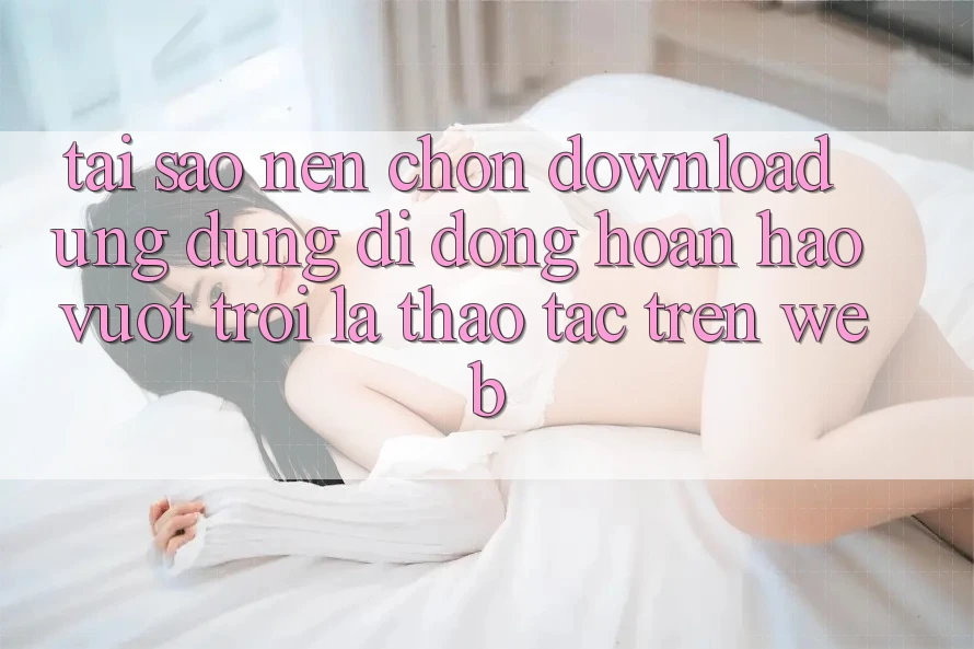 Tại Sao Nên Chọn Download Ứng Dụng Di Động Hoàn hảo vượt trội Là Thao tác Trên Web?