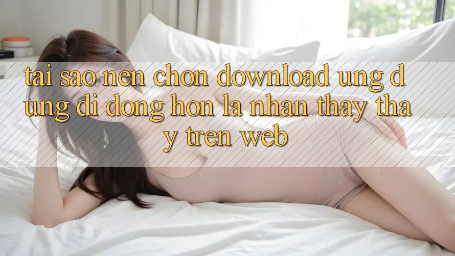 Tại Sao Nên Chọn Download Ứng Dụng Di Động Hơn Là Nhận thấy thấy Trên Web?