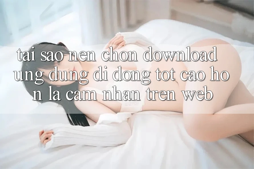 Tại Sao Nên Chọn Download Ứng Dụng Di Động Tốt cao hơn Là Cảm nhận Trên Web? Tại Sao Nên Chọn Download Ứng Dụng Di Động Tốt cao hơn Là Cảm nhận Trên Web?