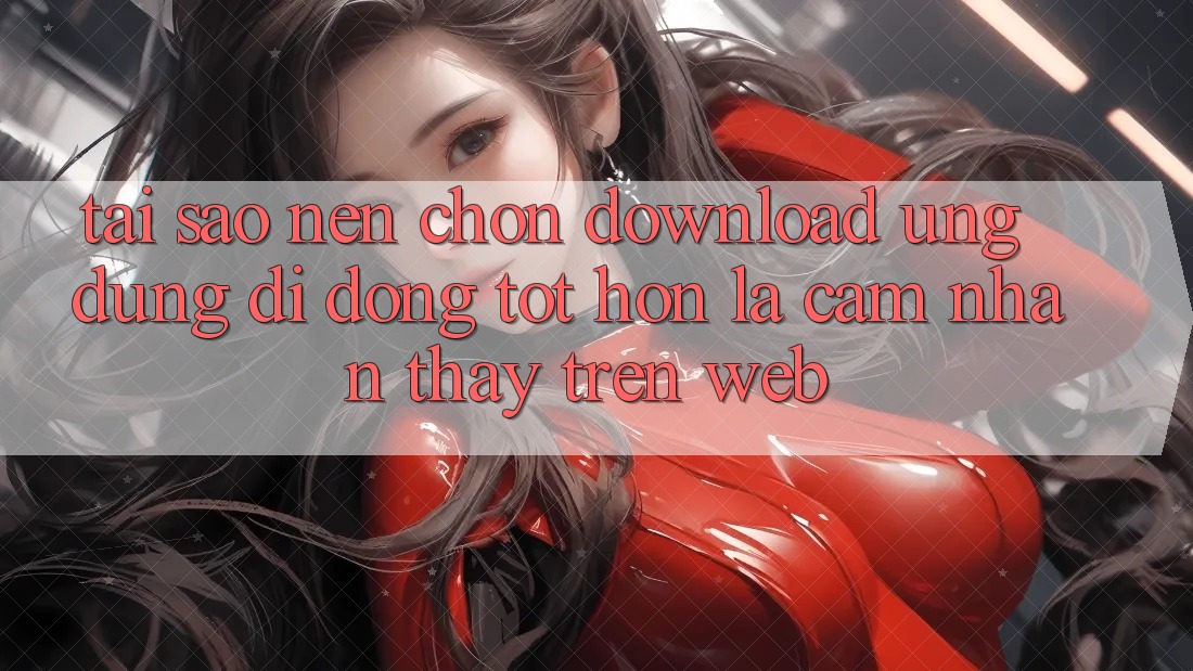 Tại Sao Nên Chọn Download Ứng Dụng Di Động Tốt hơn Là Cảm nhận thấy Trên Web?
