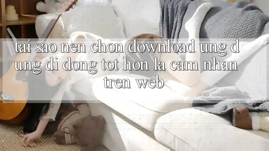 Tại Sao Nên Chọn Download Ứng Dụng Di Động Tốt hơn Là Cảm nhận Trên Web?