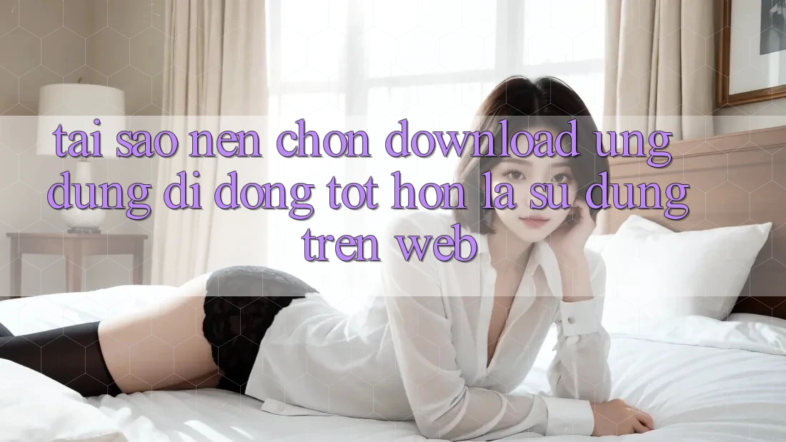 Tại Sao Nên Chọn Download Ứng Dụng Di Động Tốt hơn Là Sử dụng Trên Web? Tại Sao Nên Chọn Download Ứng Dụng Di Động Tốt hơn Là Sử dụng Trên Web?