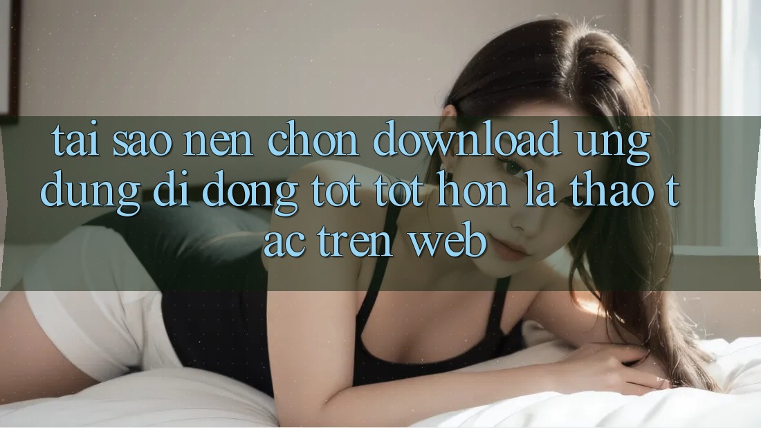 Tại Sao Nên Chọn Download Ứng Dụng Di Động Tốt tốt hơn Là Thao tác Trên Web? Tại Sao Nên Chọn Download Ứng Dụng Di Động Tốt tốt hơn Là Thao tác Trên Web?