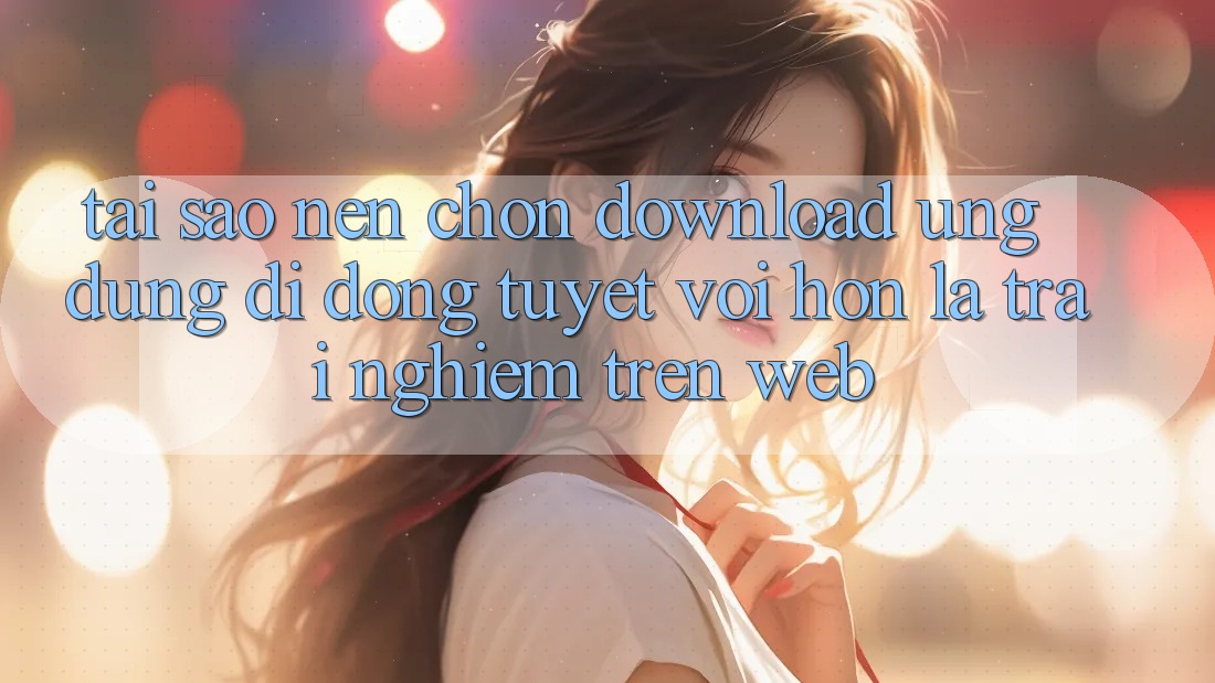 Tại Sao Nên Chọn Download Ứng Dụng Di Động Tuyệt vời hơn Là Trải Nghiệm Trên Web?