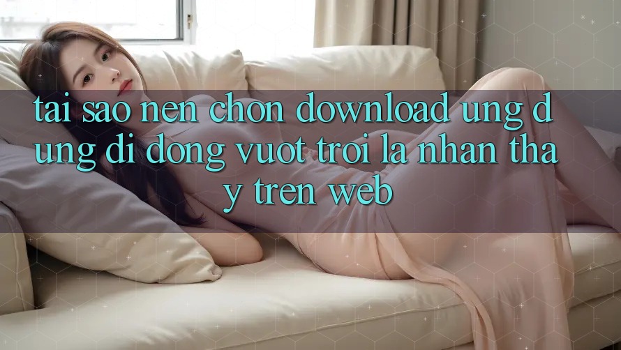Tại Sao Nên Chọn Download Ứng Dụng Di Động Vượt trội Là Nhận thấy Trên Web? Tại Sao Nên Chọn Download Ứng Dụng Di Động Vượt trội Là Nhận thấy Trên Web?