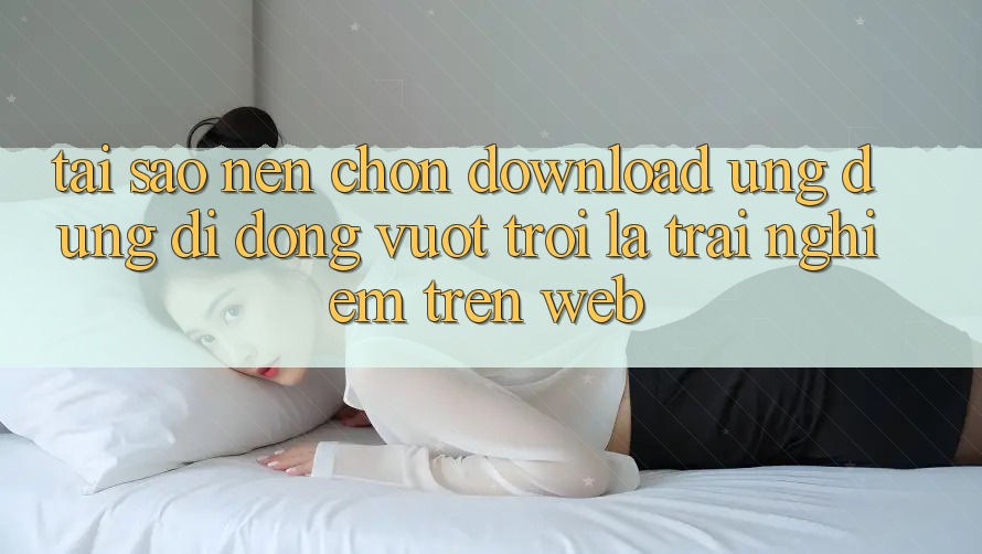 Tại Sao Nên Chọn Download Ứng Dụng Di Động Vượt trội Là Trải Nghiệm Trên Web? Tại Sao Nên Chọn Download Ứng Dụng Di Động Vượt trội Là Trải Nghiệm Trên Web?