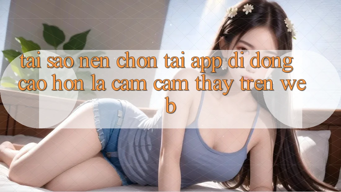 Tại Sao Nên Chọn Tải App Di Động Cao hơn Là Cảm cảm thấy Trên Web? Tại Sao Nên Chọn Tải App Di Động Cao hơn Là Cảm cảm thấy Trên Web?