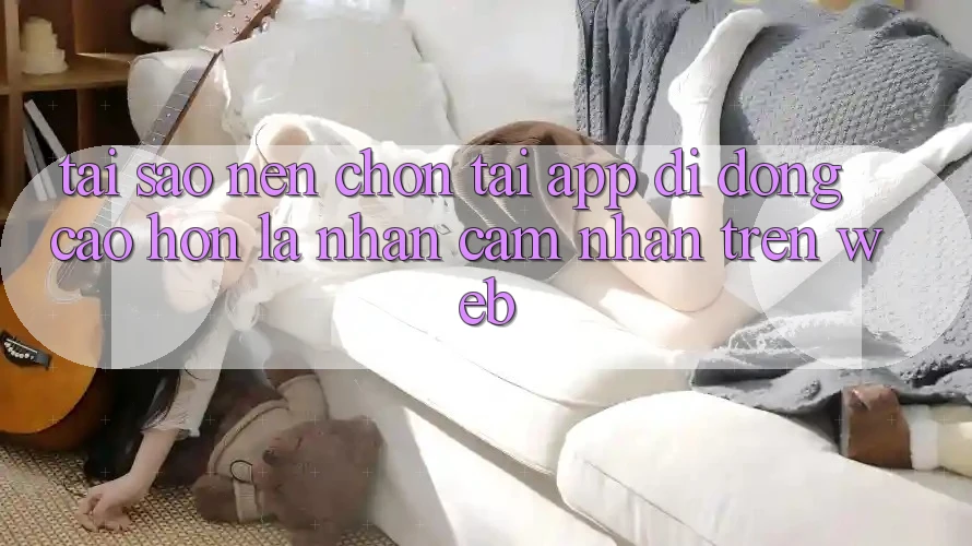 Tại Sao Nên Chọn Tải App Di Động Cao hơn Là Nhận cảm nhận Trên Web?
