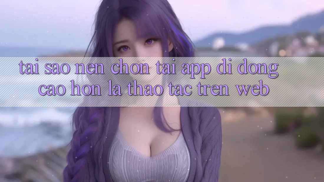 Tại Sao Nên Chọn Tải App Di Động Cao hơn Là Thao tác Trên Web?
