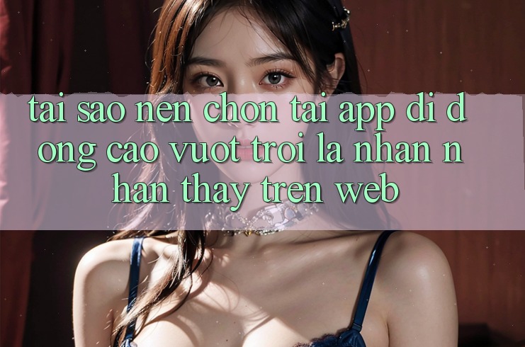 Tại Sao Nên Chọn Tải App Di Động Cao vượt trội Là Nhận nhận thấy Trên Web? Tại Sao Nên Chọn Tải App Di Động Cao vượt trội Là Nhận nhận thấy Trên Web?