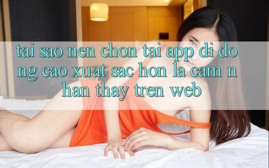 Tại Sao Nên Chọn Tải App Di Động Cao xuất sắc hơn Là Cảm nhận thấy Trên Web?