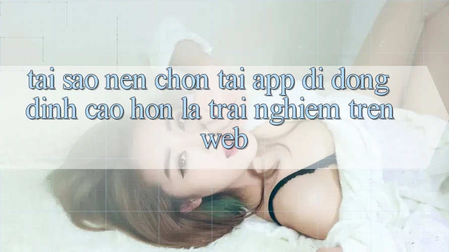Tại Sao Nên Chọn Tải App Di Động Đỉnh cao hơn Là Trải Nghiệm Trên Web?