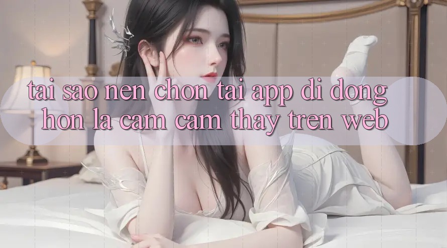 Tại Sao Nên Chọn Tải App Di Động Hơn Là Cảm cảm thấy Trên Web?