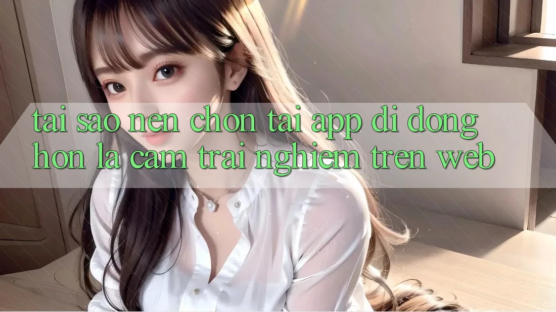 Tại Sao Nên Chọn Tải App Di Động Hơn Là Cảm trải nghiệm Trên Web? Tại Sao Nên Chọn Tải App Di Động Hơn Là Cảm trải nghiệm Trên Web?