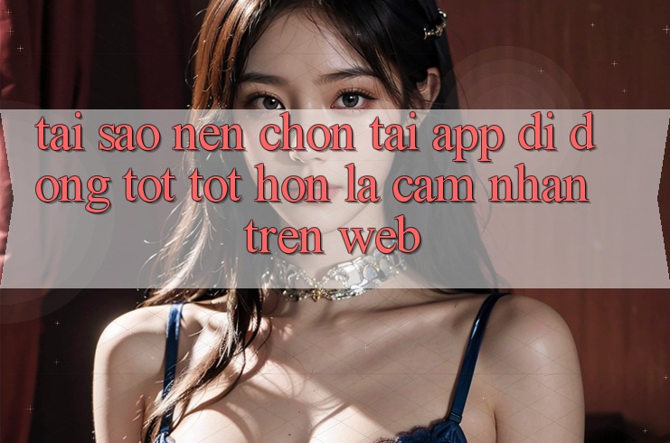 Tại Sao Nên Chọn Tải App Di Động Tốt tốt hơn Là Cảm nhận Trên Web?