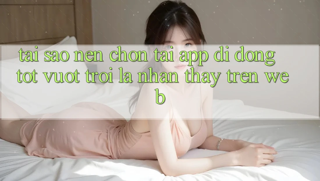 Tại Sao Nên Chọn Tải App Di Động Tốt vượt trội Là Nhận thấy Trên Web?