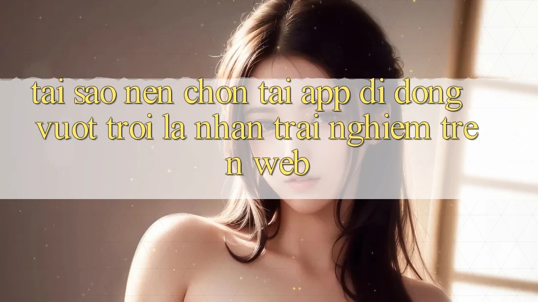 Tại Sao Nên Chọn Tải App Di Động Vượt trội Là Nhận trải nghiệm Trên Web? Tại Sao Nên Chọn Tải App Di Động Vượt trội Là Nhận trải nghiệm Trên Web?