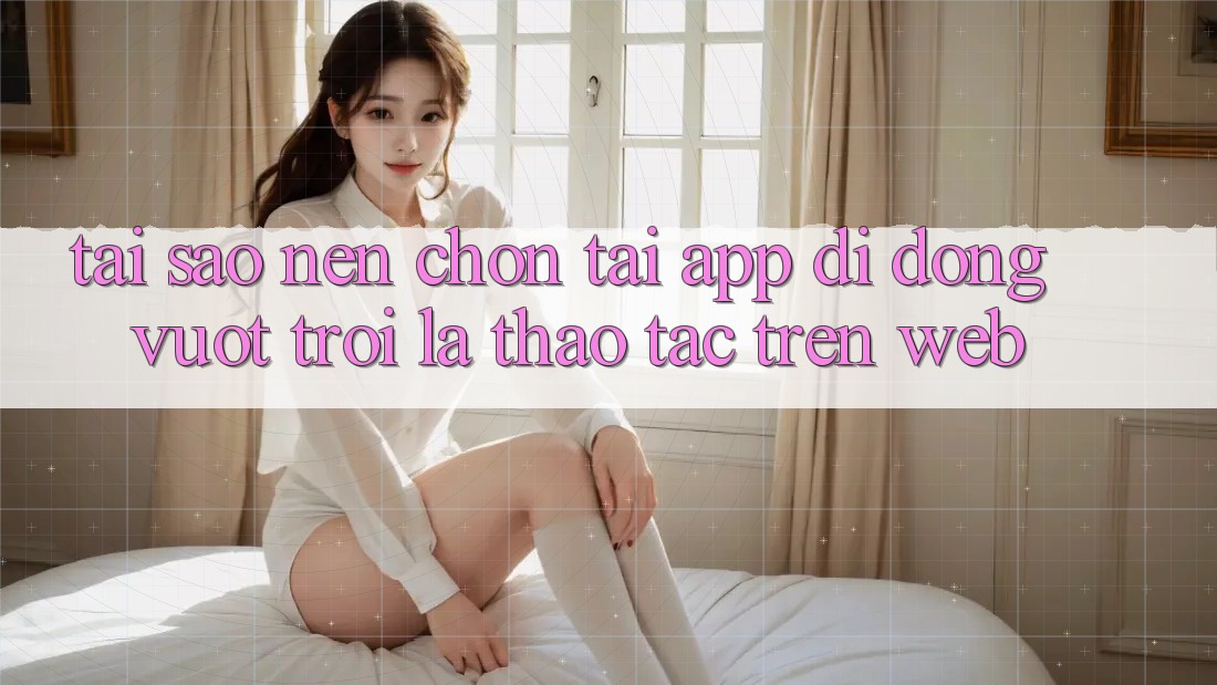 Tại Sao Nên Chọn Tải App Di Động Vượt trội Là Thao tác Trên Web?
