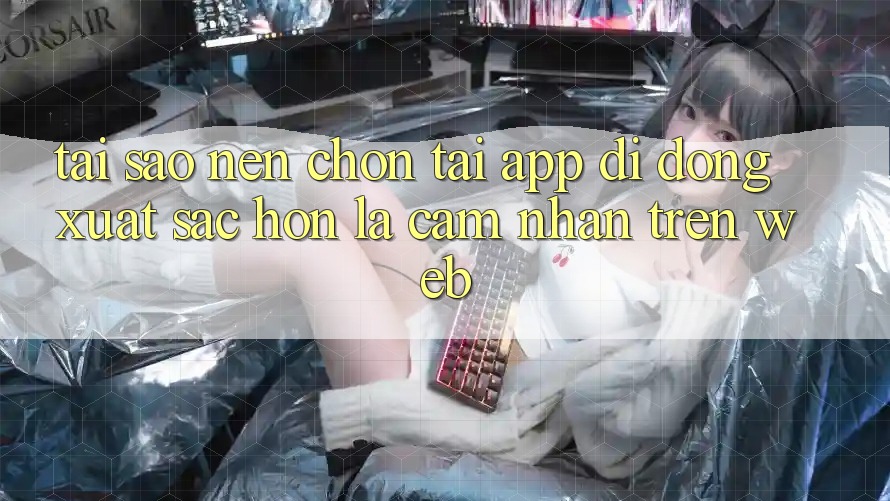 Tại Sao Nên Chọn Tải App Di Động Xuất sắc hơn Là Cảm nhận Trên Web?