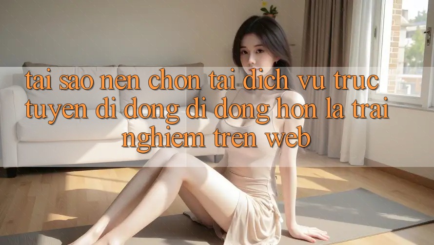 Tại Sao Nên Chọn Tải Dịch vụ trực tuyến di động Di Động Hơn Là Trải nghiệm Trên Web?