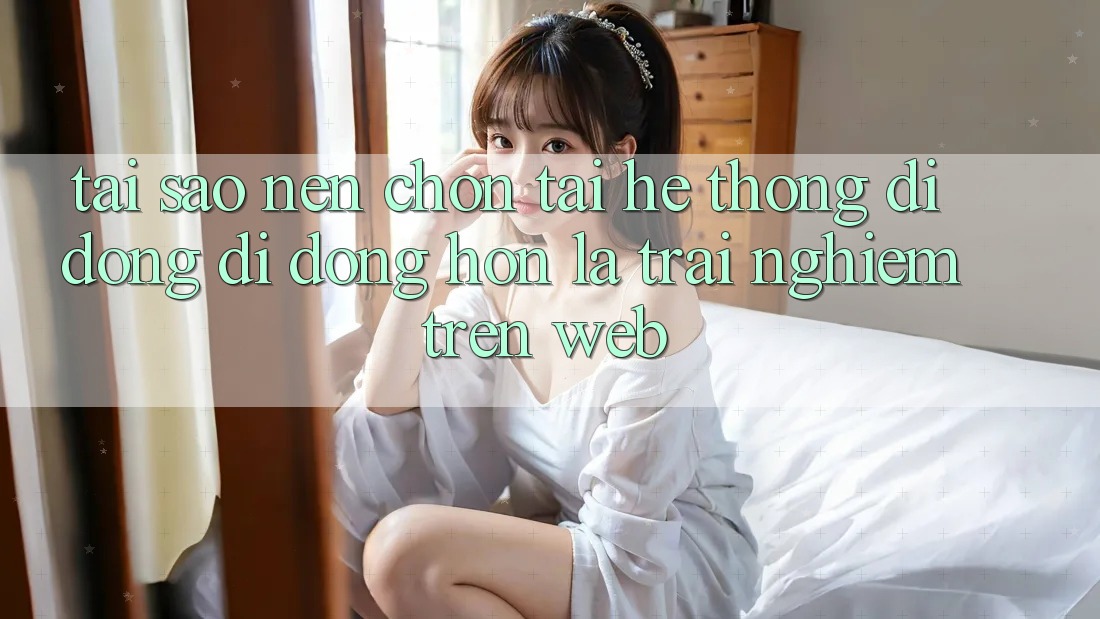 Tại Sao Nên Chọn Tải Hệ thống di động Di Động Hơn Là Trải Nghiệm Trên Web?