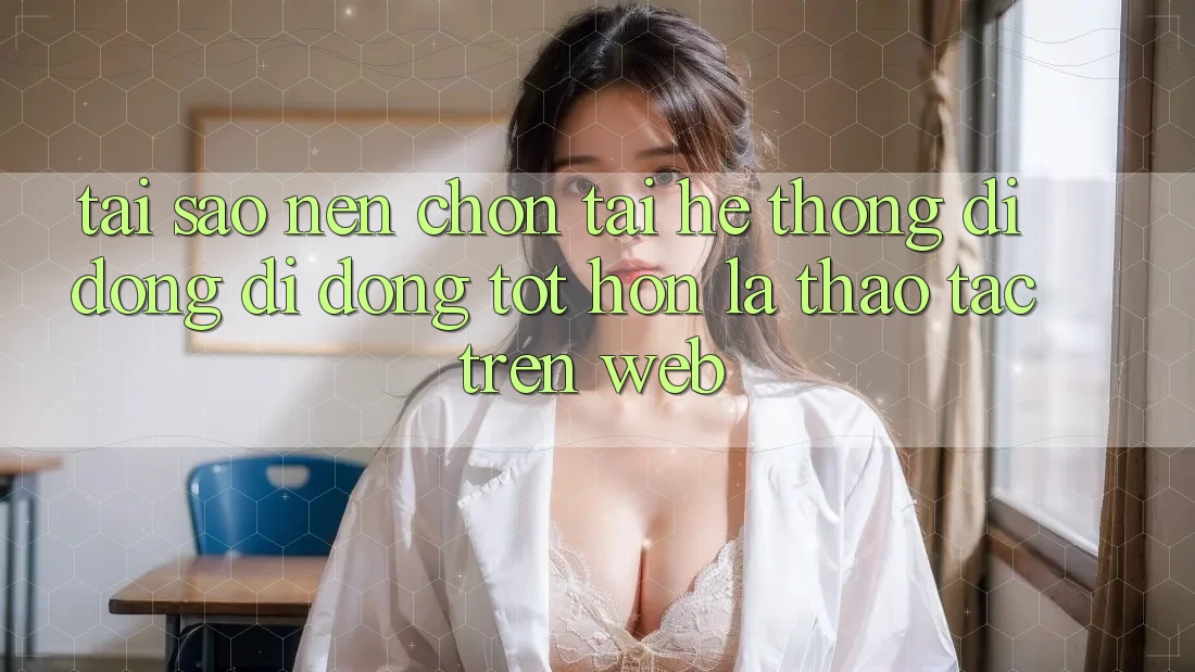 Tại Sao Nên Chọn Tải Hệ thống di động Di Động Tốt hơn Là Thao tác Trên Web?