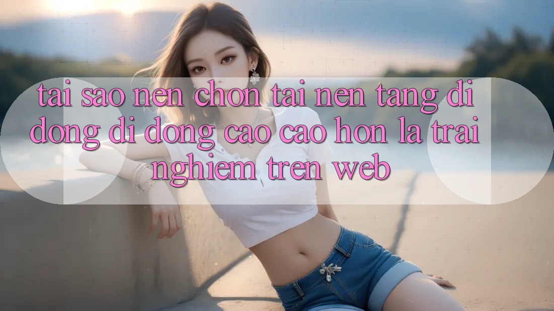 Tại Sao Nên Chọn Tải Nền tảng di động Di Động Cao cao hơn Là Trải nghiệm Trên Web? Tại Sao Nên Chọn Tải Nền tảng di động Di Động Cao cao hơn Là Trải nghiệm Trên Web?