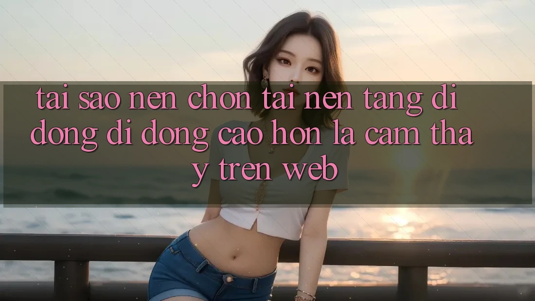 Tại Sao Nên Chọn Tải Nền tảng di động Di Động Cao hơn Là Cảm thấy Trên Web?