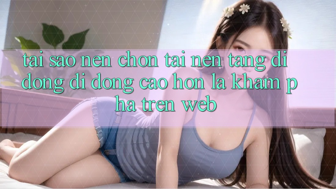 Tại Sao Nên Chọn Tải Nền tảng di động Di Động Cao hơn Là Khám phá Trên Web?