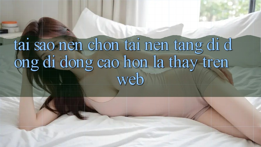 Tại Sao Nên Chọn Tải Nền tảng di động Di Động Cao hơn Là Thấy Trên Web?