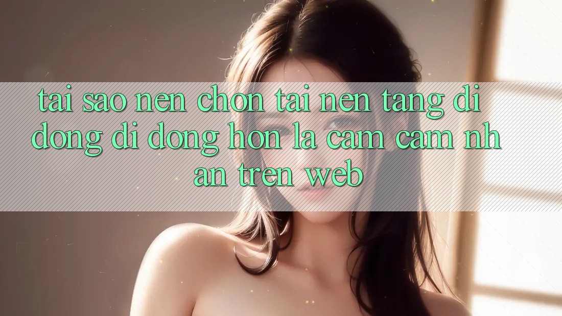 Tại Sao Nên Chọn Tải Nền tảng di động Di Động Hơn Là Cảm cảm nhận Trên Web?