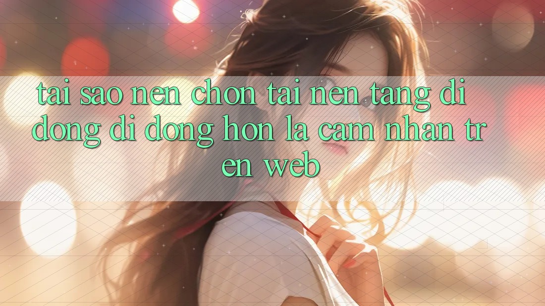 Tại Sao Nên Chọn Tải Nền tảng di động Di Động Hơn Là Cảm nhận Trên Web?