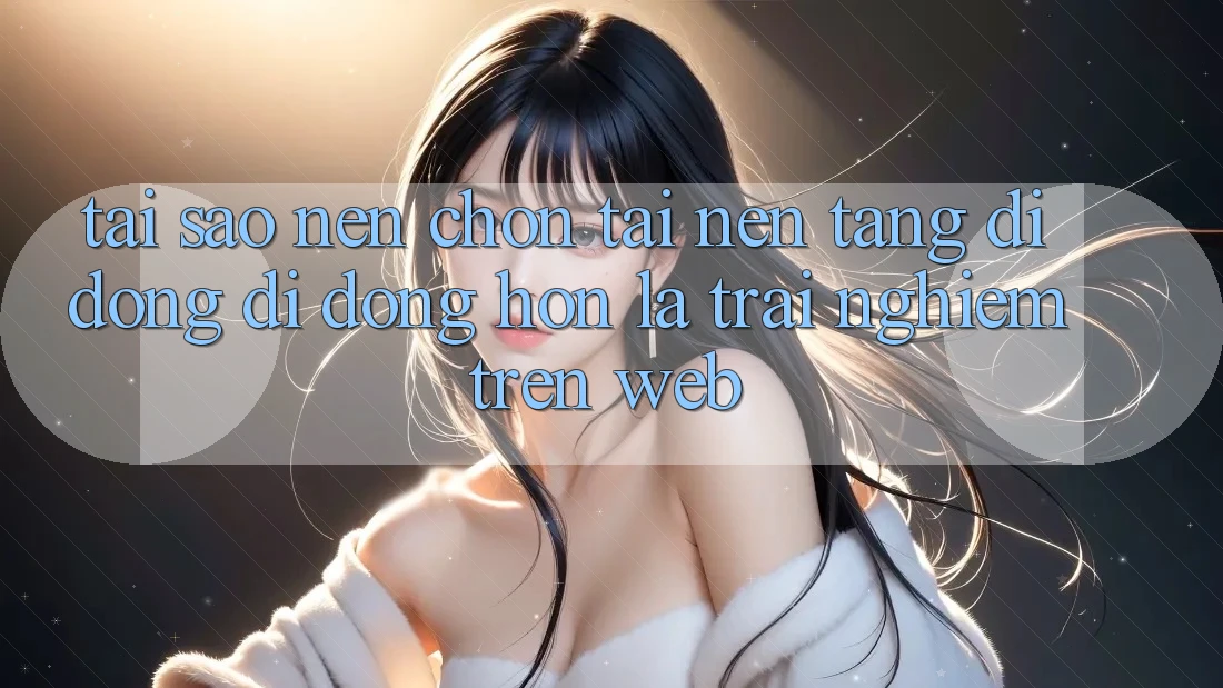 Tại Sao Nên Chọn Tải Nền tảng di động Di Động Hơn Là Trải Nghiệm Trên Web?