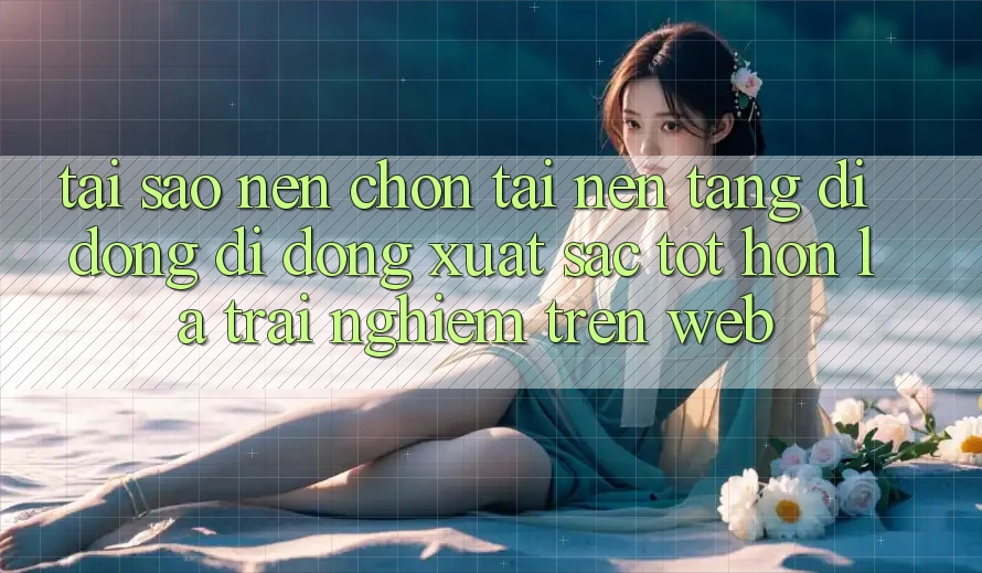 Tại Sao Nên Chọn Tải Nền tảng di động Di Động Xuất sắc tốt hơn Là Trải Nghiệm Trên Web?