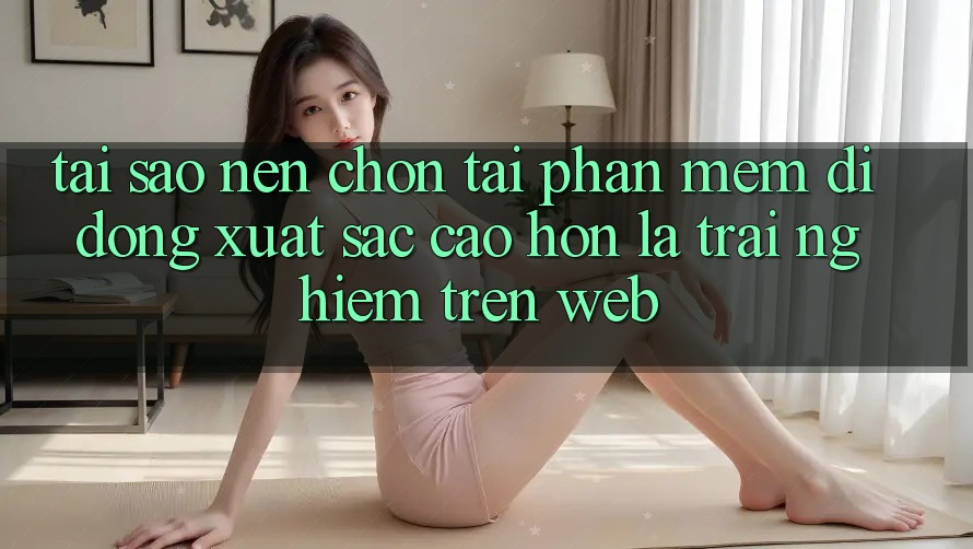 Tại Sao Nên Chọn Tải Phần mềm Di Động Xuất sắc cao hơn Là Trải Nghiệm Trên Web?