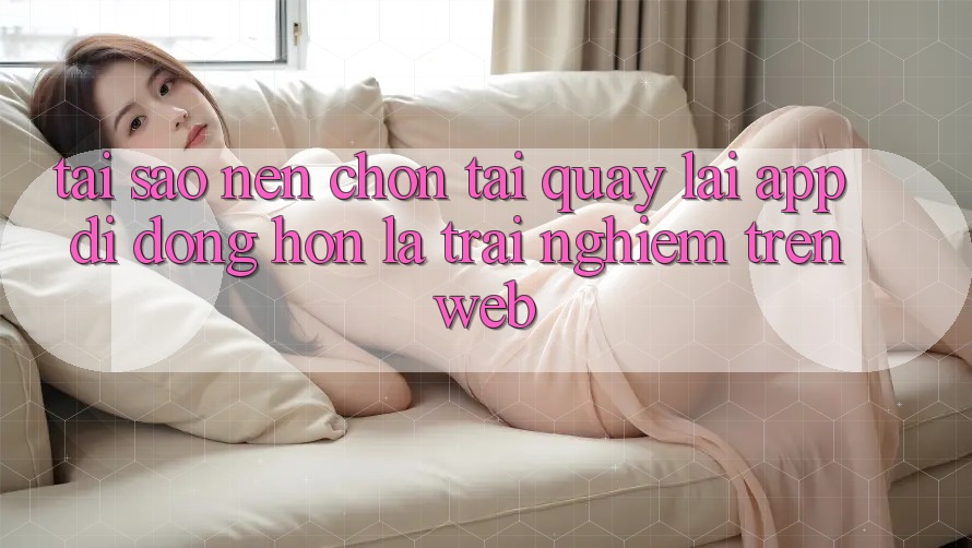 Tại Sao Nên Chọn Tải quay lại App Di Động Hơn Là Trải Nghiệm Trên Web?