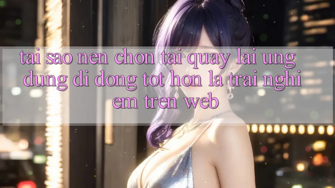 Tại Sao Nên Chọn Tải quay lại Ứng Dụng Di Động Tốt hơn Là Trải Nghiệm Trên Web?