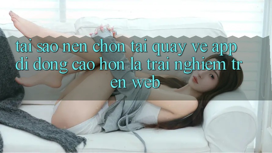 Tại Sao Nên Chọn Tải quay về App Di Động Cao hơn Là Trải Nghiệm Trên Web?