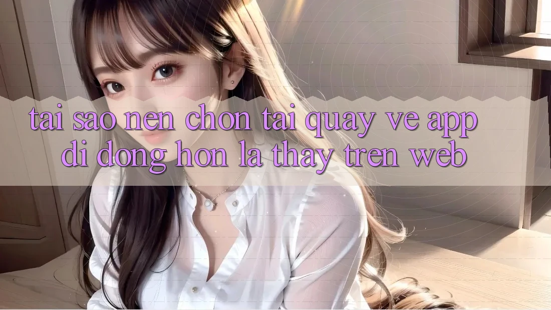 Tại Sao Nên Chọn Tải quay về App Di Động Hơn Là Thấy Trên Web? Tại Sao Nên Chọn Tải quay về App Di Động Hơn Là Thấy Trên Web?