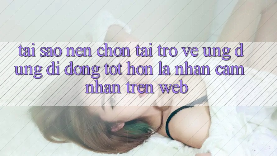 Tại Sao Nên Chọn Tải trở về Ứng Dụng Di Động Tốt hơn Là Nhận cảm nhận Trên Web? Tại Sao Nên Chọn Tải trở về Ứng Dụng Di Động Tốt hơn Là Nhận cảm nhận Trên Web?