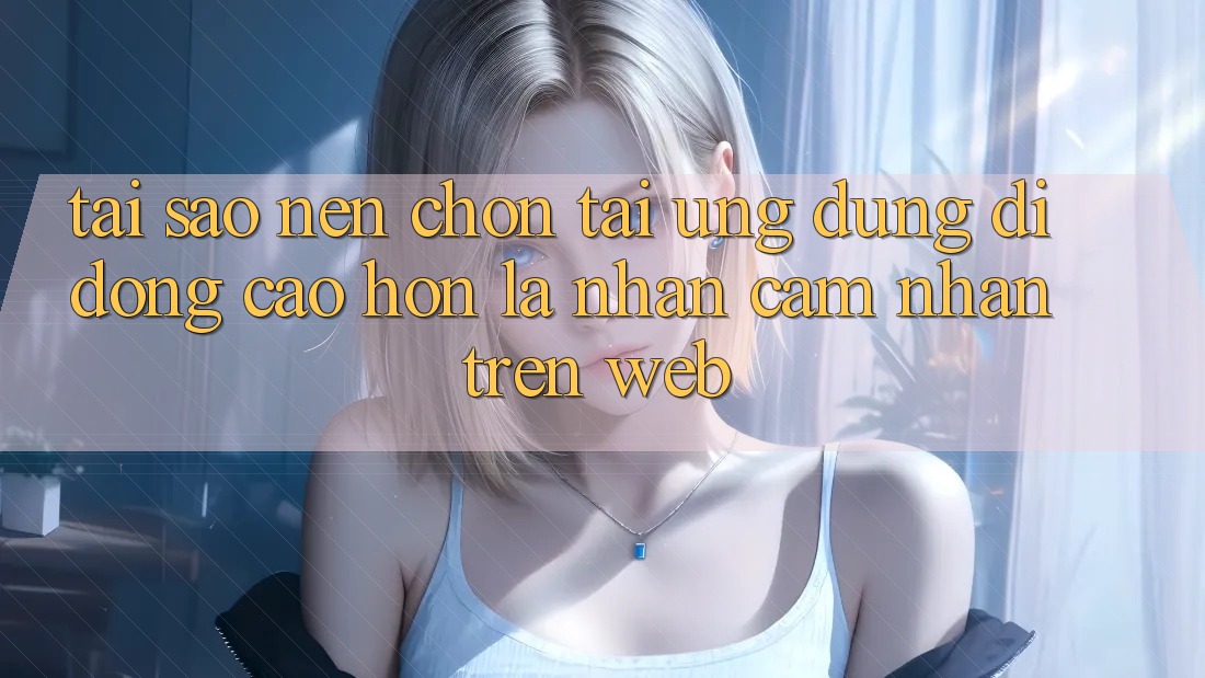 Tại Sao Nên Chọn Tải Ứng Dụng Di Động Cao hơn Là Nhận cảm nhận Trên Web?