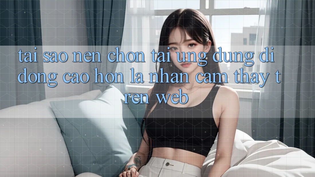 Tại Sao Nên Chọn Tải Ứng Dụng Di Động Cao hơn Là Nhận cảm thấy Trên Web?