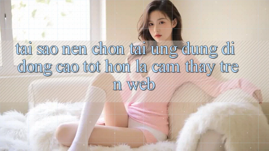 Tại Sao Nên Chọn Tải Ứng Dụng Di Động Cao tốt hơn Là Cảm thấy Trên Web?