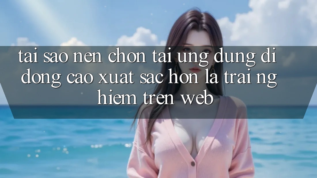 Tại Sao Nên Chọn Tải Ứng Dụng Di Động Cao xuất sắc hơn Là Trải Nghiệm Trên Web?