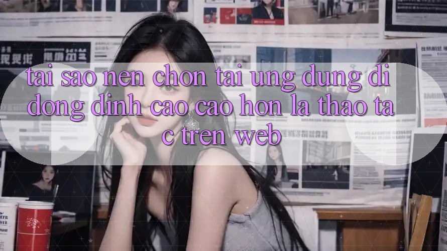 Tại Sao Nên Chọn Tải Ứng dụng Di Động Đỉnh cao cao hơn Là Thao tác Trên Web?