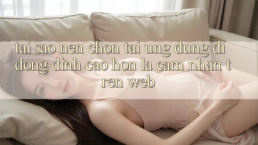 Tại Sao Nên Chọn Tải Ứng Dụng Di Động Đỉnh cao hơn Là Cảm nhận Trên Web?